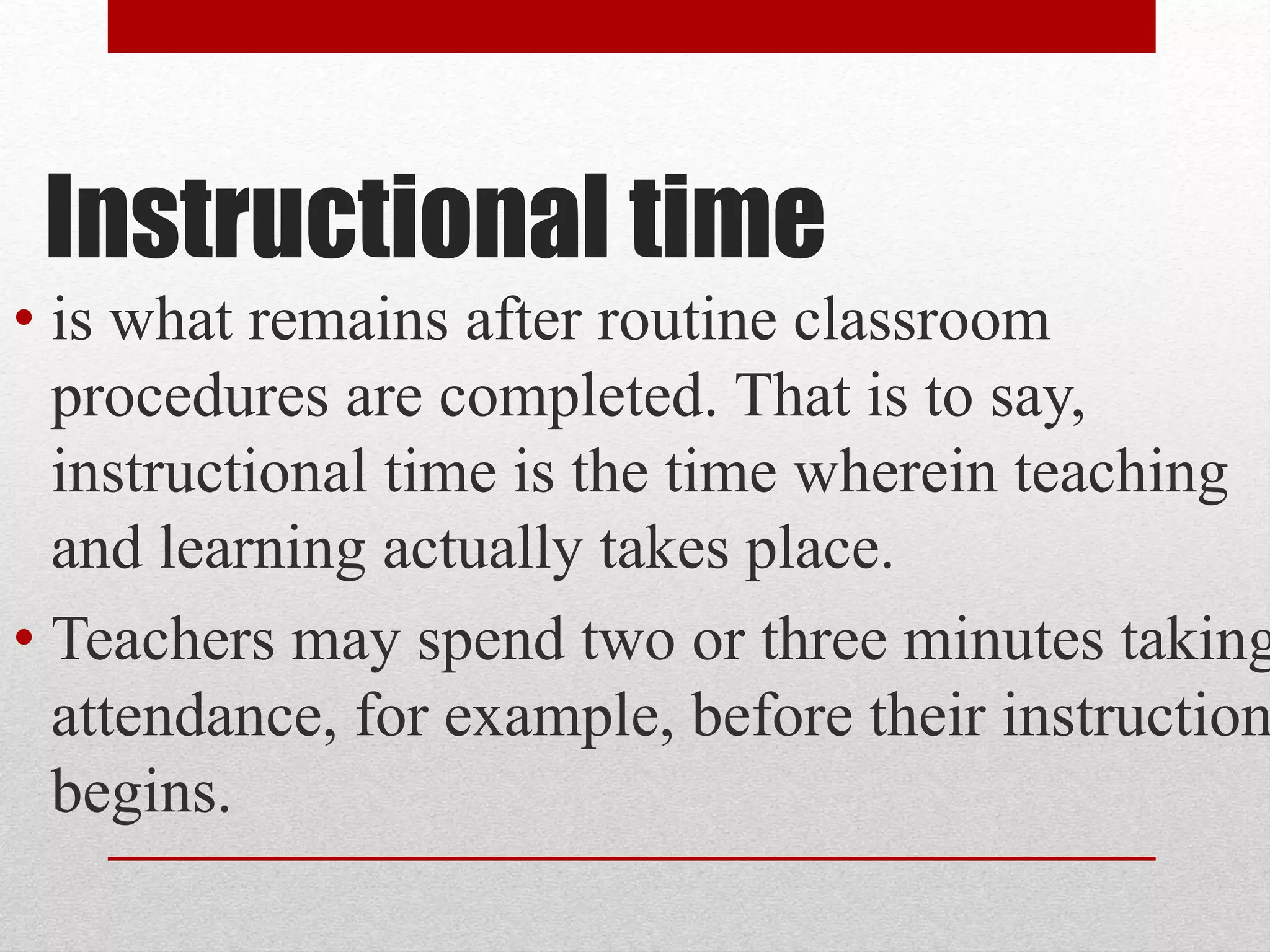 Instructional time
• is what remains after routine classroom
procedures are completed. That is to say,
instructional time is the time wherein teaching
and learning actually takes place.
• Teachers may spend two or three minutes taking
attendance, for example, before their instruction
begins.
 