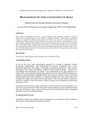 International Journal of Software Engineering & Applications (IJSEA), Vol.5, No.4, July 2014
DOI : 10.5121/ijsea.2014.5408 122
MANAGEMENT OF TIME UNCERTAINTY IN AGILE
Rashmi Popli and Priyanka Malhotra and Naresh Chauhan
Assistant Professor,Department of Computer Engineering, YMCAUST FARIDABAD
ABSTRACT
Agile software development represents a major departure from traditional methods of software
engineering. It had huge impact on how software is developed worldwide. Agile software development
solutions are targeted at enhancing work at project level. But it may encounter some uncertainties in its
working. One of the key measures of the resilience of a project is its ability to reach completion, on time
and on budget, regardless of the turbulent and uncertain environment it may operate within. Uncertainty of
time is the problem which can lead to other uncertainties too. In uncertainty of time the main issue is that
the how much delay will be caused by the uncertain environment and if the project manager comes to know
about this delay before, then he can ask for that extra time from customer. So this paper tries to know about
that extra time and calculate it.
KEYWORDS
Agile Software, Slack, Optimistic time, Pessimistic time, Probability of Delay[
1. INTRODUCTION
In the last few years Agile methodologies appeared as a reaction to traditional software
development methodologies. Agile methodologies for software development take a novel,
lightweight approach to most aspects of designing and producing applications. Agile software
development is an iterative development method. Its basic concept is people – centred and it
acknowledges that requirements can change. A key characteristic of any agile approach is its
explicit focus on time estimation and business value for the clients. The goal of time estimation is
typically to develop potentially shippable product. The accurate estimations of time is critical for
both developer and customer. Ignorance of estimation methods may cause serious effects like
exceeding the budget, poor quality and not right product. The key factor which is causing the
problem in estimation is time uncertainty, so there is a need of some mechanism for minimizing
uncertainty of time.
In Section II the life cycle of agile is described. Section III describes what uncertainty is. In
Section IV related work in this field is discussed, section V proposes scenario calculation of slack
time and uncertainty in time in agile. In Section VI shows evaluation and results of proposed
algorithm, section VII concludes the paper.
2. AGILE LIFE CYCLE
Agile SDLC contains the six phases, pre-project planning, start, construction, release, production
and retirement. These phases are described as in detail:
 