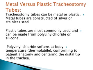 Tracheostomy tubes can be metal or plastic.
Metal tubes are constructed of silver or
stainless steel.
Plastic tubes are most commonly used and
can be made from polyvinylchloride or
silicone.
Polyvinyl chloride softens at body
temperature (thermolabile), conforming to
patient anatomy and centering the distal tip
in the trachea.
 