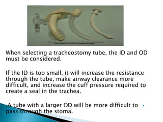 When selecting a tracheostomy tube, the ID and OD
must be considered.
If the ID is too small, it will increase the resistance
through the tube, make airway clearance more
difficult, and increase the cuff pressure required to
create a seal in the trachea.
A tube with a larger OD will be more difficult to
pass through the stoma.
 