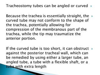 Tracheostomy tubes can be angled or curved
Because the trachea is essentially straight, the
curved tube may not conform to the shape of
the trachea, potentially allowing for
compression of the membranous part of the
trachea, while the tip may traumatize the
anterior portion.
If the curved tube is too short, it can obstruct
against the posterior tracheal wall, which can
be remedied by using either a larger tube, an
angled tube, a tube with a flexible shaft, or a
tube with extra length
 
