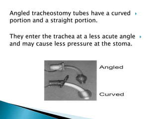 Angled tracheostomy tubes have a curved
portion and a straight portion.
They enter the trachea at a less acute angle
and may cause less pressure at the stoma.
 
