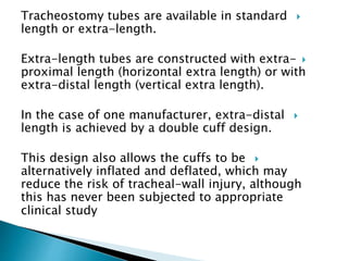 Tracheostomy tubes are available in standard
length or extra-length.
Extra-length tubes are constructed with extra-
proximal length (horizontal extra length) or with
extra-distal length (vertical extra length).
In the case of one manufacturer, extra-distal
length is achieved by a double cuff design.
This design also allows the cuffs to be
alternatively inflated and deflated, which may
reduce the risk of tracheal-wall injury, although
this has never been subjected to appropriate
clinical study
 