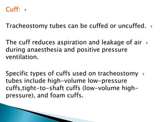 Cuff:
Tracheostomy tubes can be cuffed or uncuffed.
The cuff reduces aspiration and leakage of air
during anaesthesia and positive pressure
ventilation.
Specific types of cuffs used on tracheostomy
tubes include high-volume low-pressure
cuffs,tight-to-shaft cuffs (low-volume high-
pressure), and foam cuffs.
 