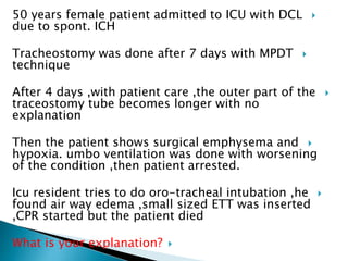 50 years female patient admitted to ICU with DCL
due to spont. ICH
Tracheostomy was done after 7 days with MPDT
technique
After 4 days ,with patient care ,the outer part of the
traceostomy tube becomes longer with no
explanation
Then the patient shows surgical emphysema and
hypoxia. umbo ventilation was done with worsening
of the condition ,then patient arrested.
Icu resident tries to do oro-tracheal intubation ,he
found air way edema ,small sized ETT was inserted
,CPR started but the patient died
What is your explanation?
 