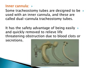 Inner cannula:
Some tracheostomy tubes are designed to be
used with an inner cannula, and these are
called dual-cannula tracheostomy tubes.
It has the safety advantage of being easily
and quickly removed to relieve life
threatening obstruction due to blood clots or
secretions.
 
