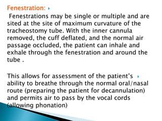 Fenestration:
Fenestrations may be single or multiple and are
sited at the site of maximum curvature of the
tracheostomy tube. With the inner cannula
removed, the cuff deflated, and the normal air
passage occluded, the patient can inhale and
exhale through the fenestration and around the
tube .
This allows for assessment of the patient’s
ability to breathe through the normal oral/nasal
route (preparing the patient for decannulation)
and permits air to pass by the vocal cords
(allowing phonation)
 