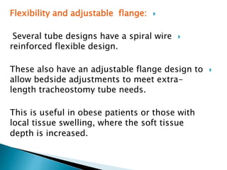 Flexibility and adjustable flange:
Several tube designs have a spiral wire
reinforced flexible design.
These also have an adjustable flange design to
allow bedside adjustments to meet extra-
length tracheostomy tube needs.
This is useful in obese patients or those with
local tissue swelling, where the soft tissue
depth is increased.
 