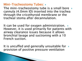 Mini-Tracheostomy Tubes:
The mini-tracheostomy tube is a small bore
cannula (4.0mm ID) inserted into the trachea
through the cricothyroid membrane or the
tracheal stoma after decannulation.
It can be used for oxygen administration.
However, it is used primarily for patients with
airway clearance issues because it allows
bronchial lavage and suctioning with a 10
French suction.
It is uncuffed and generally unsuitable for
provision of positive pressure ventilation
 