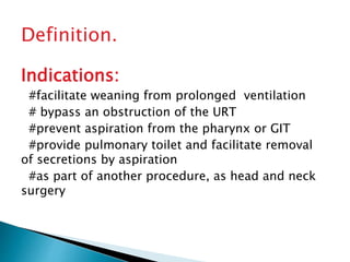 Definition.
Indications:
#facilitate weaning from prolonged ventilation
# bypass an obstruction of the URT
#prevent aspiration from the pharynx or GIT
#provide pulmonary toilet and facilitate removal
of secretions by aspiration
#as part of another procedure, as head and neck
surgery
 