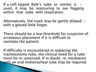 If a soft tipped Ryle’s tube or similar is
used, it may be reassuring to see fogging
within that tube with respiration.
Alternatively, the track may be gently dilated
with a gloved little finger.
There should be a low threshold for suspicion of
erroneous placement if it is difficult to
ventilate the patient.
If difficulty is encountered in replacing the
tracheostomy tube, the clinical need for a tube
must be re-assessed. If in doubt, re-intubation
with an oral endotracheal tube may be required
 