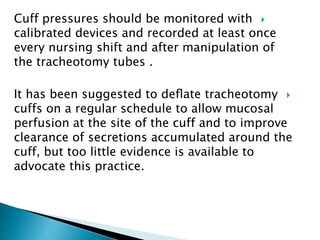 Cuff pressures should be monitored with
calibrated devices and recorded at least once
every nursing shift and after manipulation of
the tracheotomy tubes .
It has been suggested to deﬂate tracheotomy
cuffs on a regular schedule to allow mucosal
perfusion at the site of the cuff and to improve
clearance of secretions accumulated around the
cuff, but too little evidence is available to
advocate this practice.
 