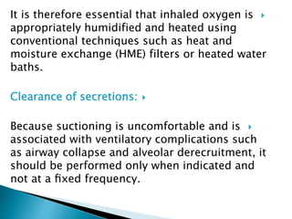 It is therefore essential that inhaled oxygen is
appropriately humidified and heated using
conventional techniques such as heat and
moisture exchange (HME) filters or heated water
baths.
Clearance of secretions:
Because suctioning is uncomfortable and is
associated with ventilatory complications such
as airway collapse and alveolar derecruitment, it
should be performed only when indicated and
not at a ﬁxed frequency.
 