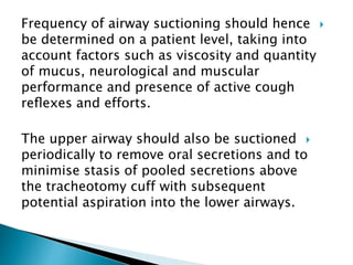 Frequency of airway suctioning should hence
be determined on a patient level, taking into
account factors such as viscosity and quantity
of mucus, neurological and muscular
performance and presence of active cough
reﬂexes and efforts.
The upper airway should also be suctioned
periodically to remove oral secretions and to
minimise stasis of pooled secretions above
the tracheotomy cuff with subsequent
potential aspiration into the lower airways.
 