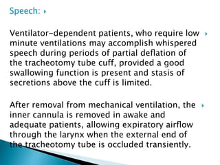 Speech:
Ventilator-dependent patients, who require low
minute ventilations may accomplish whispered
speech during periods of partial deﬂation of
the tracheotomy tube cuff, provided a good
swallowing function is present and stasis of
secretions above the cuff is limited.
After removal from mechanical ventilation, the
inner cannula is removed in awake and
adequate patients, allowing expiratory airﬂow
through the larynx when the external end of
the tracheotomy tube is occluded transiently.
 