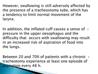However, swallowing is still adversely affected by
the presence of a tracheostomy tube, which has
a tendency to limit normal movement of the
larynx.
In addition, the inflated cuff causes a sense of
pressure in the upper oesophagus and the
difficulty that occurs with swallowing may result
in an increased risk of aspiration of food into
the lungs.
Between 20 and 70% of patients with a chronic
tracheotomy experience at least one episode of
aspiration every 48 h.
 