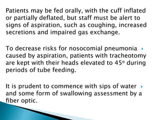 Patients may be fed orally, with the cuff inflated
or partially deflated, but staff must be alert to
signs of aspiration, such as coughing, increased
secretions and impaired gas exchange.
To decrease risks for nosocomial pneumonia
caused by aspiration, patients with tracheotomy
are kept with their heads elevated to 45o during
periods of tube feeding.
It is prudent to commence with sips of water
and some form of swallowing assessment by a
ﬁber optic.
 
