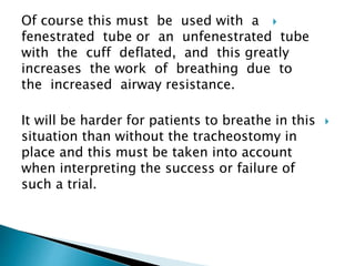 Of course this must be used with a
fenestrated tube or an unfenestrated tube
with the cuff deflated, and this greatly
increases the work of breathing due to
the increased airway resistance.
It will be harder for patients to breathe in this
situation than without the tracheostomy in
place and this must be taken into account
when interpreting the success or failure of
such a trial.
 