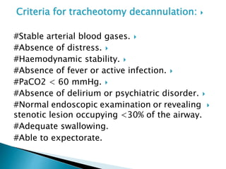 Criteria for tracheotomy decannulation:
#Stable arterial blood gases.
#Absence of distress.
#Haemodynamic stability.
#Absence of fever or active infection.
#PaCO2 < 60 mmHg.
#Absence of delirium or psychiatric disorder.
#Normal endoscopic examination or revealing
stenotic lesion occupying <30% of the airway.
#Adequate swallowing.
#Able to expectorate.
 