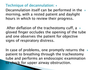 Technique of decannulation:
Decannulation itself can be performed in the
morning, with a rested patient and daylight
hours in which to review their progress.
After deﬂation of the tracheotomy cuff, a
gloved ﬁnger occludes the opening of the tube
and one observes the patient for objective
signs of respiratory distress.
In case of problems, one promptly returns the
patient to breathing through the tracheotomy
tube and performs an endoscopic examination
to check for upper airway obstruction.
 