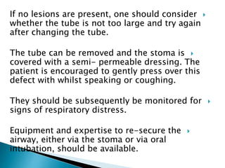If no lesions are present, one should consider
whether the tube is not too large and try again
after changing the tube.
The tube can be removed and the stoma is
covered with a semi- permeable dressing. The
patient is encouraged to gently press over this
defect with whilst speaking or coughing.
They should be subsequently be monitored for
signs of respiratory distress.
Equipment and expertise to re-secure the
airway, either via the stoma or via oral
intubation, should be available.
 