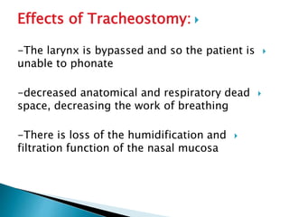 Effects of Tracheostomy:
-The larynx is bypassed and so the patient is
unable to phonate
-decreased anatomical and respiratory dead
space, decreasing the work of breathing
-There is loss of the humidification and
filtration function of the nasal mucosa
 