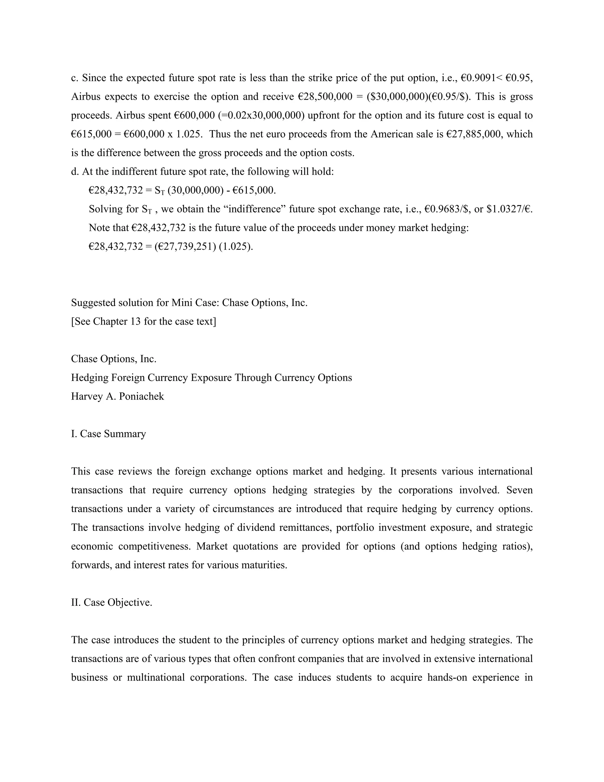 c. Since the expected future spot rate is less than the strike price of the put option, i.e., €0.9091< €0.95,
Airbus expects to exercise the option and receive €28,500,000 = ($30,000,000)(€0.95/$). This is gross
proceeds. Airbus spent €600,000 (=0.02x30,000,000) upfront for the option and its future cost is equal to
€615,000 = €600,000 x 1.025. Thus the net euro proceeds from the American sale is €27,885,000, which
is the difference between the gross proceeds and the option costs.
d. At the indifferent future spot rate, the following will hold:
€28,432,732 = ST (30,000,000) - €615,000.
Solving for ST , we obtain the “indifference” future spot exchange rate, i.e., €0.9683/$, or $1.0327/€.
Note that €28,432,732 is the future value of the proceeds under money market hedging:
€28,432,732 = (€27,739,251) (1.025).
Suggested solution for Mini Case: Chase Options, Inc.
[See Chapter 13 for the case text]
Chase Options, Inc.
Hedging Foreign Currency Exposure Through Currency Options
Harvey A. Poniachek
I. Case Summary
This case reviews the foreign exchange options market and hedging. It presents various international
transactions that require currency options hedging strategies by the corporations involved. Seven
transactions under a variety of circumstances are introduced that require hedging by currency options.
The transactions involve hedging of dividend remittances, portfolio investment exposure, and strategic
economic competitiveness. Market quotations are provided for options (and options hedging ratios),
forwards, and interest rates for various maturities.
II. Case Objective.
The case introduces the student to the principles of currency options market and hedging strategies. The
transactions are of various types that often confront companies that are involved in extensive international
business or multinational corporations. The case induces students to acquire hands-on experience in
 