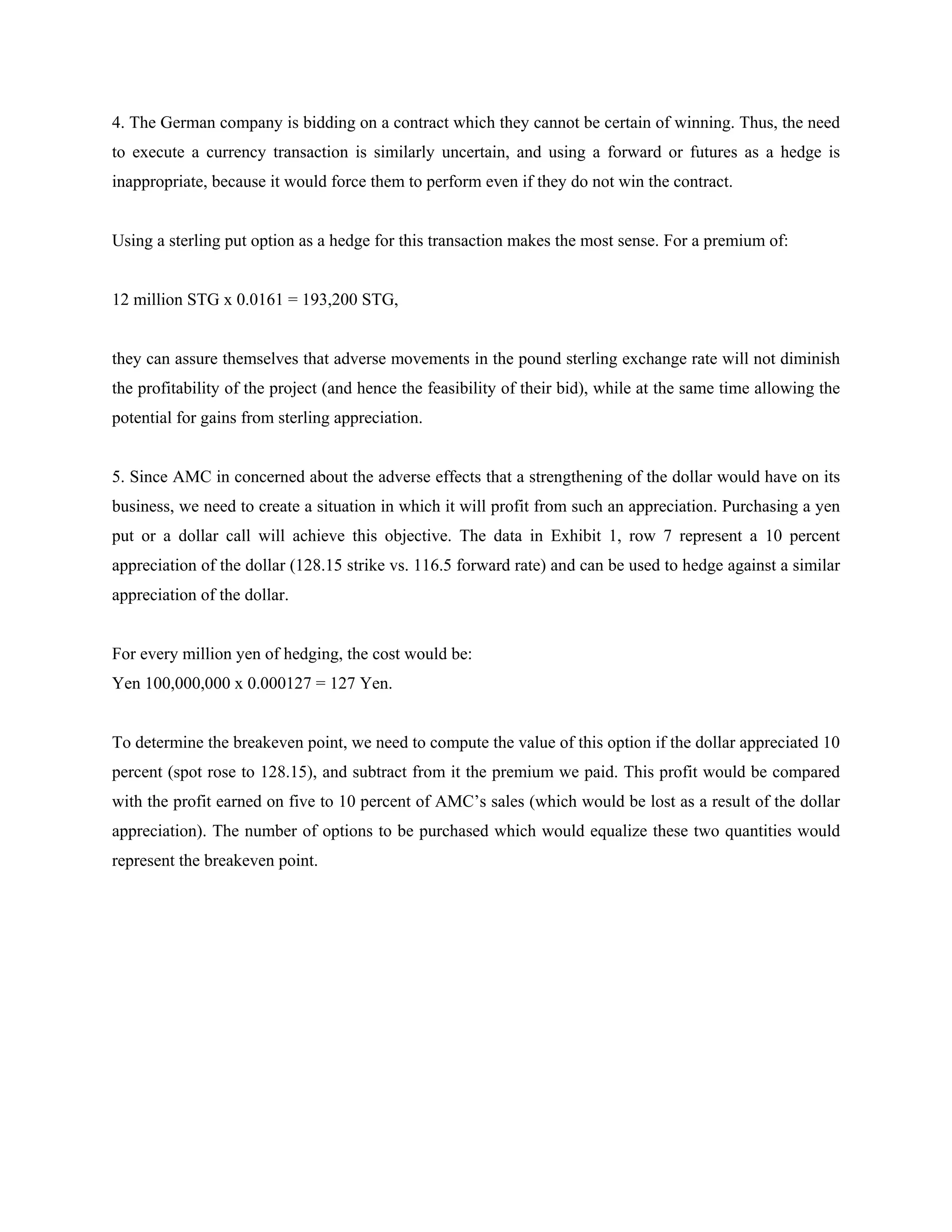 4. The German company is bidding on a contract which they cannot be certain of winning. Thus, the need
to execute a currency transaction is similarly uncertain, and using a forward or futures as a hedge is
inappropriate, because it would force them to perform even if they do not win the contract.
Using a sterling put option as a hedge for this transaction makes the most sense. For a premium of:
12 million STG x 0.0161 = 193,200 STG,
they can assure themselves that adverse movements in the pound sterling exchange rate will not diminish
the profitability of the project (and hence the feasibility of their bid), while at the same time allowing the
potential for gains from sterling appreciation.
5. Since AMC in concerned about the adverse effects that a strengthening of the dollar would have on its
business, we need to create a situation in which it will profit from such an appreciation. Purchasing a yen
put or a dollar call will achieve this objective. The data in Exhibit 1, row 7 represent a 10 percent
appreciation of the dollar (128.15 strike vs. 116.5 forward rate) and can be used to hedge against a similar
appreciation of the dollar.
For every million yen of hedging, the cost would be:
Yen 100,000,000 x 0.000127 = 127 Yen.
To determine the breakeven point, we need to compute the value of this option if the dollar appreciated 10
percent (spot rose to 128.15), and subtract from it the premium we paid. This profit would be compared
with the profit earned on five to 10 percent of AMC’s sales (which would be lost as a result of the dollar
appreciation). The number of options to be purchased which would equalize these two quantities would
represent the breakeven point.
 