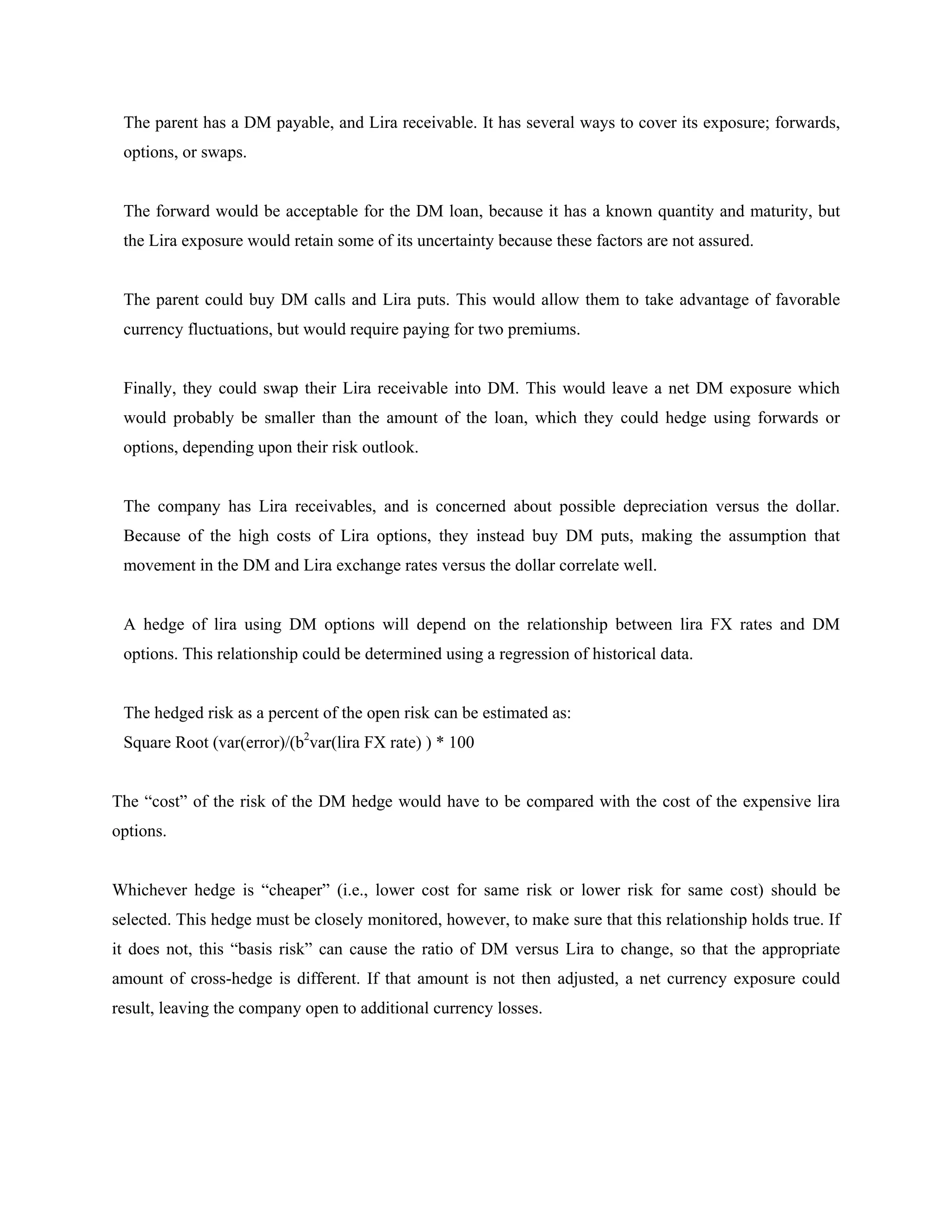 The parent has a DM payable, and Lira receivable. It has several ways to cover its exposure; forwards,
options, or swaps.
The forward would be acceptable for the DM loan, because it has a known quantity and maturity, but
the Lira exposure would retain some of its uncertainty because these factors are not assured.
The parent could buy DM calls and Lira puts. This would allow them to take advantage of favorable
currency fluctuations, but would require paying for two premiums.
Finally, they could swap their Lira receivable into DM. This would leave a net DM exposure which
would probably be smaller than the amount of the loan, which they could hedge using forwards or
options, depending upon their risk outlook.
The company has Lira receivables, and is concerned about possible depreciation versus the dollar.
Because of the high costs of Lira options, they instead buy DM puts, making the assumption that
movement in the DM and Lira exchange rates versus the dollar correlate well.
A hedge of lira using DM options will depend on the relationship between lira FX rates and DM
options. This relationship could be determined using a regression of historical data.
The hedged risk as a percent of the open risk can be estimated as:
Square Root (var(error)/(b2
var(lira FX rate) ) * 100
The “cost” of the risk of the DM hedge would have to be compared with the cost of the expensive lira
options.
Whichever hedge is “cheaper” (i.e., lower cost for same risk or lower risk for same cost) should be
selected. This hedge must be closely monitored, however, to make sure that this relationship holds true. If
it does not, this “basis risk” can cause the ratio of DM versus Lira to change, so that the appropriate
amount of cross-hedge is different. If that amount is not then adjusted, a net currency exposure could
result, leaving the company open to additional currency losses.
 