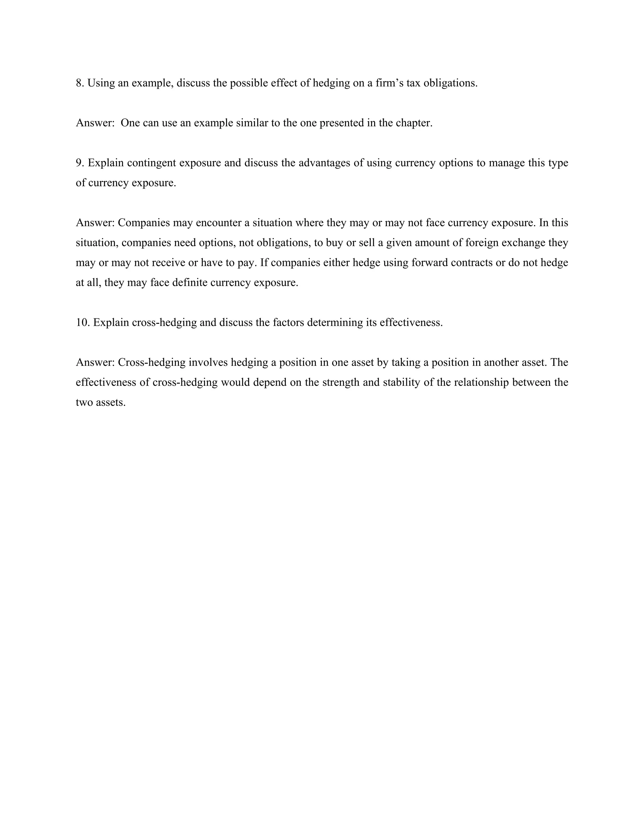 8. Using an example, discuss the possible effect of hedging on a firm’s tax obligations.
Answer: One can use an example similar to the one presented in the chapter.
9. Explain contingent exposure and discuss the advantages of using currency options to manage this type
of currency exposure.
Answer: Companies may encounter a situation where they may or may not face currency exposure. In this
situation, companies need options, not obligations, to buy or sell a given amount of foreign exchange they
may or may not receive or have to pay. If companies either hedge using forward contracts or do not hedge
at all, they may face definite currency exposure.
10. Explain cross-hedging and discuss the factors determining its effectiveness.
Answer: Cross-hedging involves hedging a position in one asset by taking a position in another asset. The
effectiveness of cross-hedging would depend on the strength and stability of the relationship between the
two assets.
 