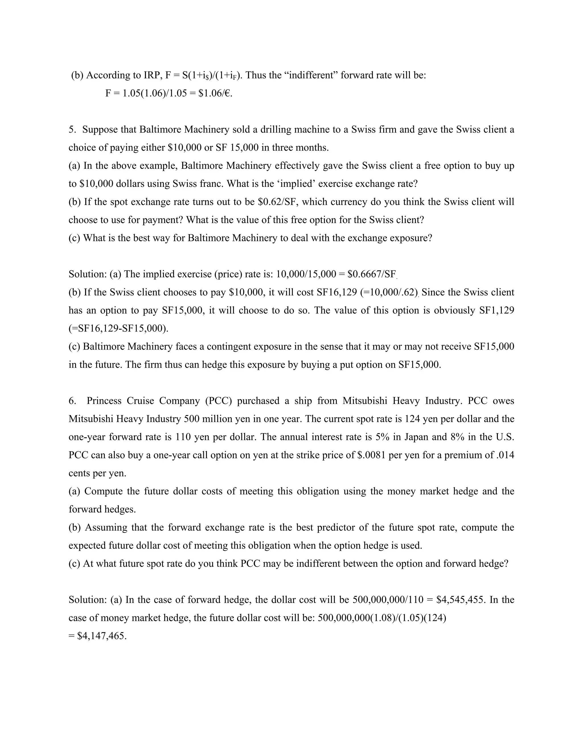 (b) According to IRP, F = S(1+i$)/(1+iF). Thus the “indifferent” forward rate will be:
F = 1.05(1.06)/1.05 = $1.06/€.
5. Suppose that Baltimore Machinery sold a drilling machine to a Swiss firm and gave the Swiss client a
choice of paying either $10,000 or SF 15,000 in three months.
(a) In the above example, Baltimore Machinery effectively gave the Swiss client a free option to buy up
to $10,000 dollars using Swiss franc. What is the ‘implied’ exercise exchange rate?
(b) If the spot exchange rate turns out to be $0.62/SF, which currency do you think the Swiss client will
choose to use for payment? What is the value of this free option for the Swiss client?
(c) What is the best way for Baltimore Machinery to deal with the exchange exposure?
Solution: (a) The implied exercise (price) rate is: 10,000/15,000 = $0.6667/SF.
(b) If the Swiss client chooses to pay $10,000, it will cost SF16,129 (=10,000/.62). Since the Swiss client
has an option to pay SF15,000, it will choose to do so. The value of this option is obviously SF1,129
(=SF16,129-SF15,000).
(c) Baltimore Machinery faces a contingent exposure in the sense that it may or may not receive SF15,000
in the future. The firm thus can hedge this exposure by buying a put option on SF15,000.
6. Princess Cruise Company (PCC) purchased a ship from Mitsubishi Heavy Industry. PCC owes
Mitsubishi Heavy Industry 500 million yen in one year. The current spot rate is 124 yen per dollar and the
one-year forward rate is 110 yen per dollar. The annual interest rate is 5% in Japan and 8% in the U.S.
PCC can also buy a one-year call option on yen at the strike price of $.0081 per yen for a premium of .014
cents per yen.
(a) Compute the future dollar costs of meeting this obligation using the money market hedge and the
forward hedges.
(b) Assuming that the forward exchange rate is the best predictor of the future spot rate, compute the
expected future dollar cost of meeting this obligation when the option hedge is used.
(c) At what future spot rate do you think PCC may be indifferent between the option and forward hedge?
Solution: (a) In the case of forward hedge, the dollar cost will be 500,000,000/110 = $4,545,455. In the
case of money market hedge, the future dollar cost will be: 500,000,000(1.08)/(1.05)(124)
= $4,147,465.
 