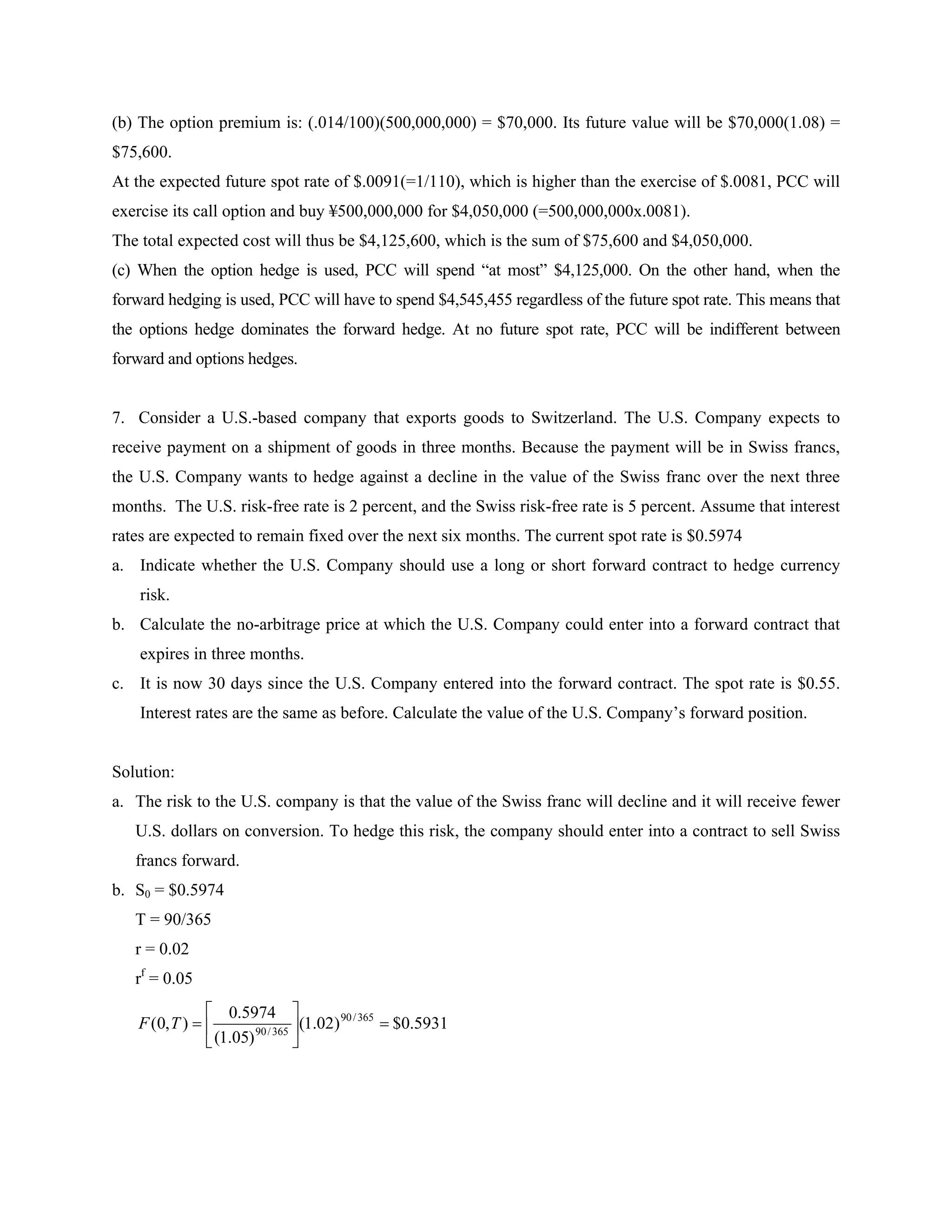 (b) The option premium is: (.014/100)(500,000,000) = $70,000. Its future value will be $70,000(1.08) =
$75,600.
At the expected future spot rate of $.0091(=1/110), which is higher than the exercise of $.0081, PCC will
exercise its call option and buy ¥500,000,000 for $4,050,000 (=500,000,000x.0081).
The total expected cost will thus be $4,125,600, which is the sum of $75,600 and $4,050,000.
(c) When the option hedge is used, PCC will spend “at most” $4,125,000. On the other hand, when the
forward hedging is used, PCC will have to spend $4,545,455 regardless of the future spot rate. This means that
the options hedge dominates the forward hedge. At no future spot rate, PCC will be indifferent between
forward and options hedges.
7. Consider a U.S.-based company that exports goods to Switzerland. The U.S. Company expects to
receive payment on a shipment of goods in three months. Because the payment will be in Swiss francs,
the U.S. Company wants to hedge against a decline in the value of the Swiss franc over the next three
months. The U.S. risk-free rate is 2 percent, and the Swiss risk-free rate is 5 percent. Assume that interest
rates are expected to remain fixed over the next six months. The current spot rate is $0.5974
a. Indicate whether the U.S. Company should use a long or short forward contract to hedge currency
risk.
b. Calculate the no-arbitrage price at which the U.S. Company could enter into a forward contract that
expires in three months.
c. It is now 30 days since the U.S. Company entered into the forward contract. The spot rate is $0.55.
Interest rates are the same as before. Calculate the value of the U.S. Company’s forward position.
Solution:
a. The risk to the U.S. company is that the value of the Swiss franc will decline and it will receive fewer
U.S. dollars on conversion. To hedge this risk, the company should enter into a contract to sell Swiss
francs forward.
b. S0 = $0.5974
T = 90/365
r = 0.02
rf
= 0.05
5931.0$)02.1(
)05.1(
5974.0
),0( 365/90
365/90






TF
 