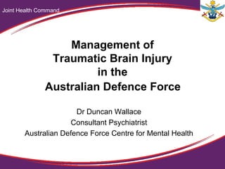 Management of
Traumatic Brain Injury
in the
Australian Defence Force
Dr Duncan Wallace
Consultant Psychiatrist
Australian Defence Force Centre for Mental Health
Joint Health Command
 