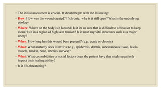 ◦ The initial assessment is crucial. It should begin with the following:
◦ How: How was the wound created? If chronic, why is it still open? What is the underlying
etiology
◦ Where: Where on the body is it located? Is it in an area that is difficult to offload or to keep
clean? Is it in a region of high skin tension? Is it near any vital structures such as a major
artery?
◦ When: How long has this wound been present? (e.g., acute or chronic)
◦ What: What anatomy does it involve (e.g., epidermis, dermis, subcutaneous tissue, fascia,
muscle, tendon, bone, arteries, nerves)?
◦ What: What comorbidities or social factors does the patient have that might negatively
impact their healing ability?
◦ Is it life-threatening?
 