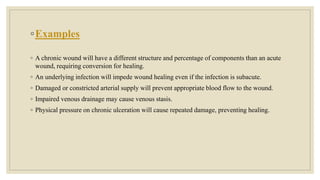 ◦Examples
◦ A chronic wound will have a different structure and percentage of components than an acute
wound, requiring conversion for healing.
◦ An underlying infection will impede wound healing even if the infection is subacute.
◦ Damaged or constricted arterial supply will prevent appropriate blood flow to the wound.
◦ Impaired venous drainage may cause venous stasis.
◦ Physical pressure on chronic ulceration will cause repeated damage, preventing healing.
 