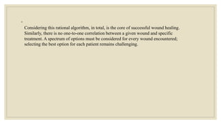 ◦
Considering this rational algorithm, in total, is the core of successful wound healing.
Similarly, there is no one-to-one correlation between a given wound and specific
treatment. A spectrum of options must be considered for every wound encountered;
selecting the best option for each patient remains challenging.
 