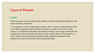 ◦Types of Wounds
◦ Acute
◦ Clinicians assess acute wounds by the method of injury and resultant damage to soft
tissues and bony structures.
◦ For example, in crush or high impact injuries, there is an area of demarcation which
is not fully recognized until sometimes as much as a week or two later. For this
reason, it is important to determine the method of injury and to keep in mind that the
wound seen is not necessarily the entirety of the wound which will be present in a
week. In these cases, the patient and their family should be educated on this
progression to prevent frustration and misunderstanding.
 
