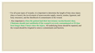 ◦ For all acute types of wounds, it is important to determine the length of time since injury
(days or hours), the involvement of neurovascular supply, muscle, tendon, ligament, and
bony structures, and the likelihood of contaminants in the wound.
◦ Also important is when the patient had their last tetanus vaccine/booster dose.
Clinicians should start antibiotics if the wound is severely contaminated or if it has
been longer than 3 hours since the injury. All underlying tissue should be repaired, and
the wound should be irrigated to remove contaminants and bacteria.
 
