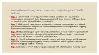 ◦ In cases of traumatic/open fracture, the most used classification system is Gustillo-
Anderson:
◦ Type 1: Clean wound, low energy puncture wound of less than 1 cm size, minimal
contamination, minimal soft tissue damage, adequate soft tissue coverage of bone, without
periosteal stripping, minimal fracture comminution.
◦ Type 2: Moderate soft tissue damage and crushing, moderate contamination, laceration of
greater than 1cm in size, adequate soft tissue coverage of bone, without periosteal stripping,
minimal fracture comminution.
◦ Type 3A: High-energy open injury, massively contaminated wound, extensive/significant soft
tissue damage and crushing, adequate soft tissue coverage of bone, severely comminuted
and/or segmental fracture, periosteal stripping is present.
◦ Type 3B: Significantly contaminated wound, extensive soft tissue damage, unable to cover
bone with soft tissue (requiring graft), severely comminuted and/or segmental fracture,
periosteal stripping, and bone exposure.
◦ Type 3C: Similar to type A or B, however, associated with arterial injuries requiring repair.
 