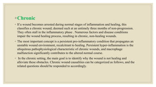 ◦Chronic
◦ If a wound becomes arrested during normal stages of inflammation and healing, this
classifies a chronic wound; deemed such at an untimely three months of non-progression.
They often stall in the inflammatory phase . Numerous factors and disease conditions
impair the wound healing process, resulting in chronic, non-healing wounds.
◦ The most important concept is a persistent pro-inflammatory condition that propagates an
unstable wound environment, recalcitrant to healing. Persistent hyper-inflammation is the
ubiquitous pathophysiological characteristic of chronic wounds, and macrophage
malfunction significantly contributes to the altered normal course.
◦ In the chronic setting, the main goal is to identify why the wound is not healing and
alleviate these obstacles. Chronic wound causalities can be categorized as follows, and the
related questions should be responded to accordingly.
 