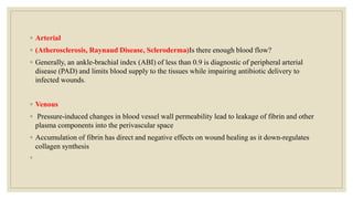 ◦ Arterial
◦ (Atherosclerosis, Raynaud Disease, Scleroderma)Is there enough blood flow?
◦ Generally, an ankle-brachial index (ABI) of less than 0.9 is diagnostic of peripheral arterial
disease (PAD) and limits blood supply to the tissues while impairing antibiotic delivery to
infected wounds.
◦ Venous
◦ Pressure-induced changes in blood vessel wall permeability lead to leakage of fibrin and other
plasma components into the perivascular space
◦ Accumulation of fibrin has direct and negative effects on wound healing as it down-regulates
collagen synthesis
◦
 
