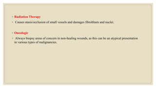 ◦ Radiation Therapy
◦ Causes stasis/occlusion of small vessels and damages fibroblasts and nuclei.
◦ Oncologic
◦ Always biopsy areas of concern in non-healing wounds, as this can be an atypical presentation
in various types of malignancies.
 