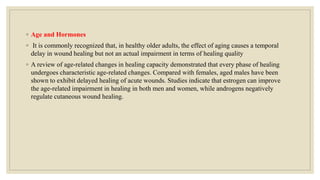 ◦ Age and Hormones
◦ It is commonly recognized that, in healthy older adults, the effect of aging causes a temporal
delay in wound healing but not an actual impairment in terms of healing quality
◦ A review of age-related changes in healing capacity demonstrated that every phase of healing
undergoes characteristic age-related changes. Compared with females, aged males have been
shown to exhibit delayed healing of acute wounds. Studies indicate that estrogen can improve
the age-related impairment in healing in both men and women, while androgens negatively
regulate cutaneous wound healing.
 