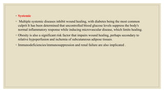 ◦ Systemic
◦ Multiple systemic diseases inhibit wound healing, with diabetes being the most common
culprit It has been determined that uncontrolled blood glucose levels suppress the body's
normal inflammatory response while inducing microvascular disease, which limits healing.
◦ Obesity is also a significant risk factor that impairs wound healing, perhaps secondary to
relative hypoperfusion and ischemia of subcutaneous adipose tissues.
◦ Immunodeficiencies/immunosuppression and renal failure are also implicated .
 