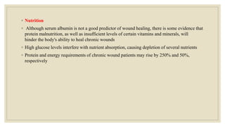 ◦ Nutrition
◦ Although serum albumin is not a good predictor of wound healing, there is some evidence that
protein malnutrition, as well as insufficient levels of certain vitamins and minerals, will
hinder the body's ability to heal chronic wounds
◦ High glucose levels interfere with nutrient absorption, causing depletion of several nutrients
◦ Protein and energy requirements of chronic wound patients may rise by 250% and 50%,
respectively
 