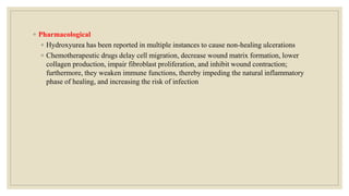 ◦ Pharmacological
◦ Hydroxyurea has been reported in multiple instances to cause non-healing ulcerations
◦ Chemotherapeutic drugs delay cell migration, decrease wound matrix formation, lower
collagen production, impair fibroblast proliferation, and inhibit wound contraction;
furthermore, they weaken immune functions, thereby impeding the natural inflammatory
phase of healing, and increasing the risk of infection
 