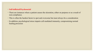 ◦ Self-inflicted/Psychosocial
◦ There are instances where a patient causes the ulceration, either on purpose or as a result of
non-compliance.
◦ This is often the hardest factor to spot and overcome but must always be a consideration
◦ In addition, psychological stress impairs cell-mediated immunity, compromising normal
healing processes
 