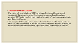 ◦ Necrotizing Soft Tissue Infections
◦ Necrotizing soft tissue infections (NSTIs)can induce and instigate widespread necrosis
subsequent to their aggressive nature. Despite increased understanding of their disease
processes, NSTI's rarity, complexity, and occasional ambiguity of symptomatology continue to
pose diagnostic dilemmas.
◦ A clear approach allows rapid identification, early administration of antimicrobial agents, and
immediate surgical intervention, as they are limb- and life-threatening. Failure to recognize the
underlying disease process and intervene expeditiously results in extremely high mortality.
 