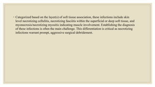 ◦ Categorized based on the layer(s) of soft tissue association, these infections include skin
level necrotizing cellulitis, necrotizing fasciitis within the superficial or deep soft tissue, and
myonecrosis/necrotizing myositis indicating muscle involvement. Establishing the diagnosis
of these infections is often the main challenge. This differentiation is critical as necrotizing
infections warrant prompt, aggressive surgical debridement.
 