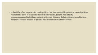 ◦ It should be of no surprise after reading this review that susceptible patients at most significant
risk for these types of infections include elderly adults, patients with obesity,
immunosuppressed individuals, patients with renal failure or diabetes, those who suffer from
peripheral vascular disease, or patients with a combination of these factors.
 